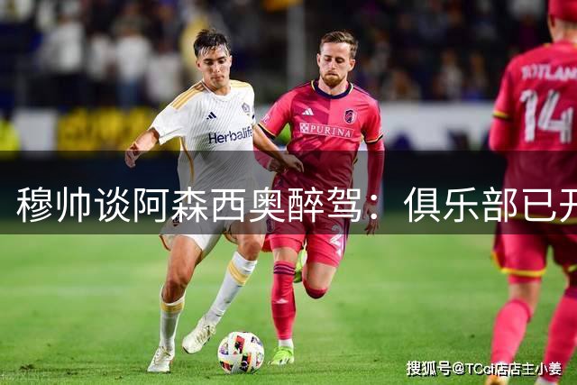 穆帅谈阿森西奥醉驾：俱乐部已开启纪律调查 人不能接二连三犯错
